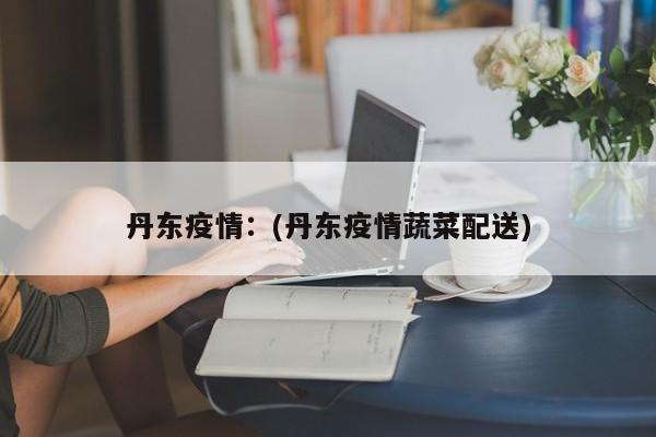 丹东疫情：(丹东疫情蔬菜配送)
