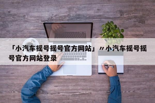 「小汽车摇号摇号官方网站」〃小汽车摇号摇号官方网站登录
