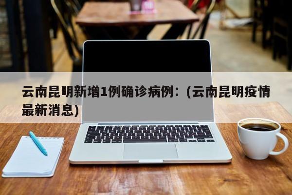 云南昆明新增1例确诊病例：(云南昆明疫情最新消息)