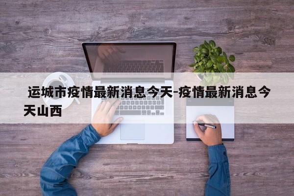  运城市疫情最新消息今天-疫情最新消息今天山西