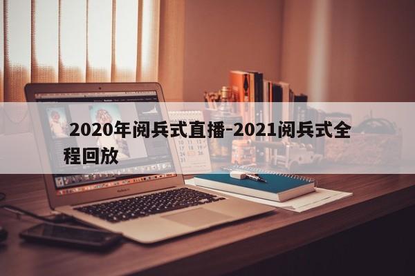  2020年阅兵式直播-2021阅兵式全程回放