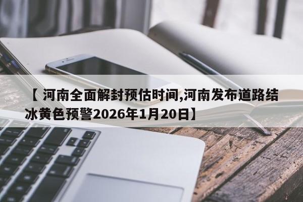 【 河南全面解封预估时间,河南发布道路结冰黄色预警2026年1月20日】