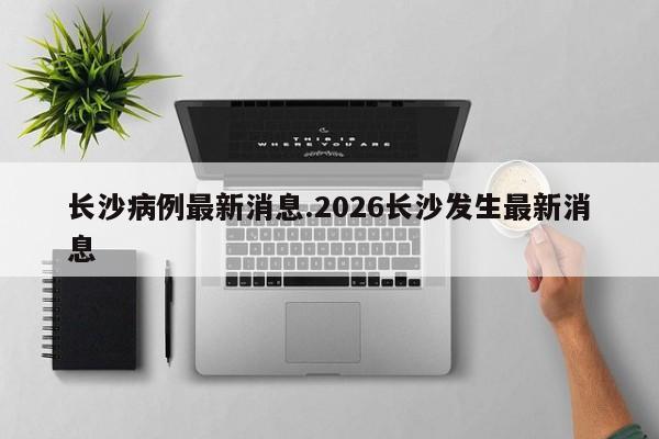 长沙病例最新消息.2026长沙发生最新消息