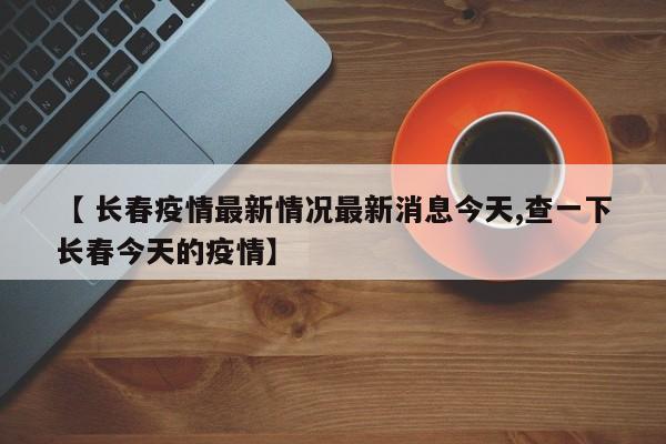 【 长春疫情最新情况最新消息今天,查一下长春今天的疫情】
