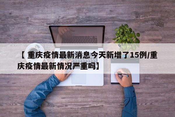 【 重庆疫情最新消息今天新增了15例/重庆疫情最新情况严重吗】