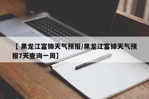 【 黑龙江富锦天气预报/黑龙江富锦天气预报7天查询一周】