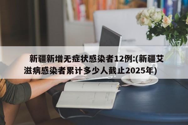   新疆新增无症状感染者12例:(新疆艾滋病感染者累计多少人截止2025年)