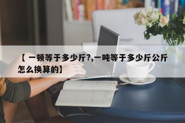 【 一顿等于多少斤?,一吨等于多少斤公斤怎么换算的】