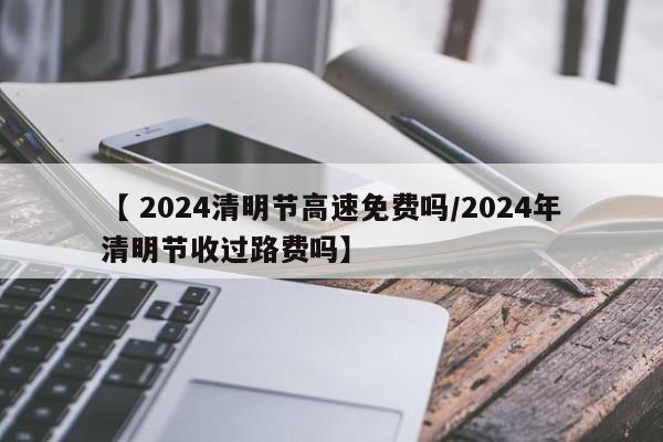 【 2024清明节高速免费吗/2024年清明节收过路费吗】