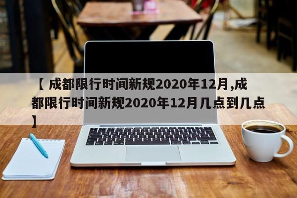 【 成都限行时间新规2020年12月,成都限行时间新规2020年12月几点到几点】