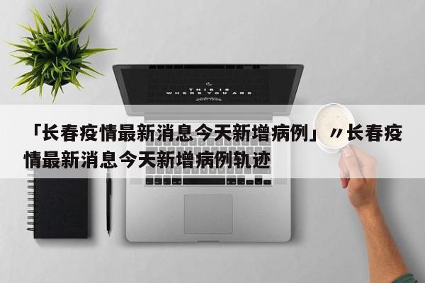 「长春疫情最新消息今天新增病例」〃长春疫情最新消息今天新增病例轨迹