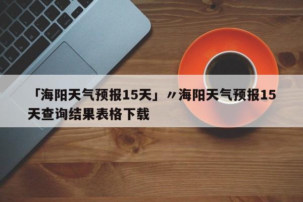 「海阳天气预报15天」〃海阳天气预报15天查询结果表格下载