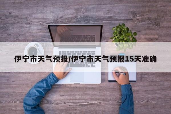 伊宁市天气预报/伊宁市天气预报15天准确