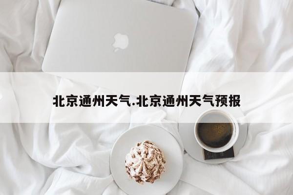 北京通州天气.北京通州天气预报