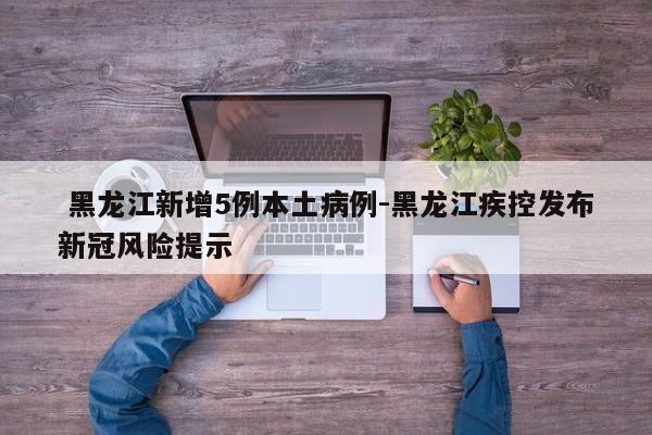  黑龙江新增5例本土病例-黑龙江疾控发布新冠风险提示