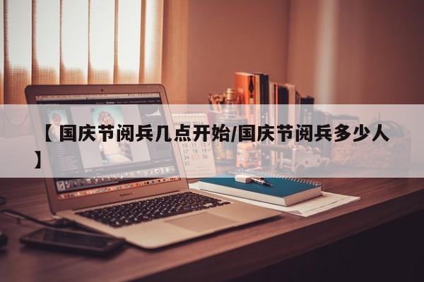 【 国庆节阅兵几点开始/国庆节阅兵多少人】