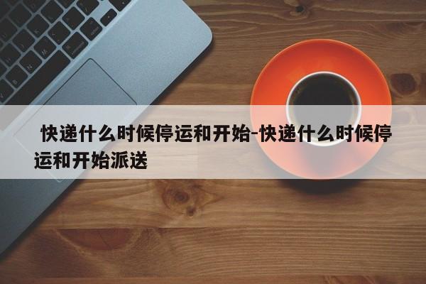  快递什么时候停运和开始-快递什么时候停运和开始派送