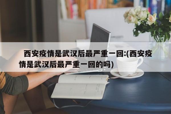   西安疫情是武汉后最严重一回:(西安疫情是武汉后最严重一回的吗)