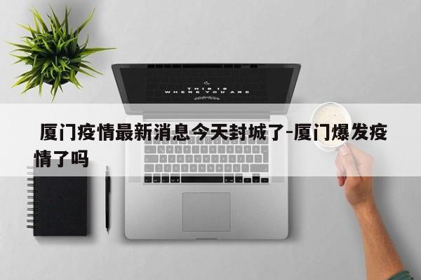  厦门疫情最新消息今天封城了-厦门爆发疫情了吗
