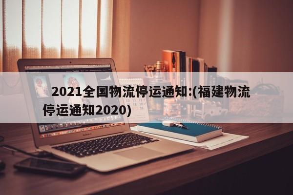  2021全国物流停运通知:(福建物流停运通知2020)