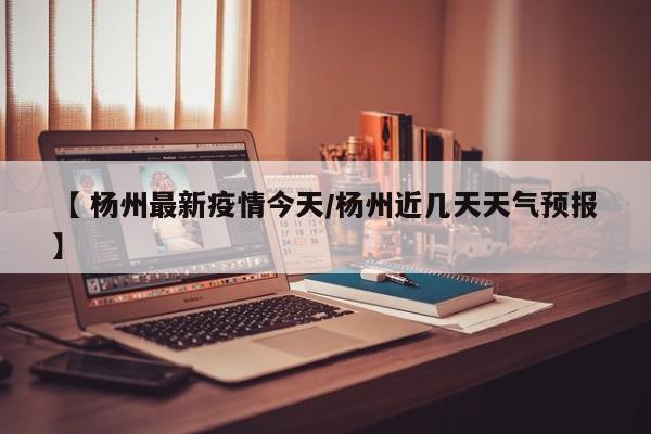 【 杨州最新疫情今天/杨州近几天天气预报】