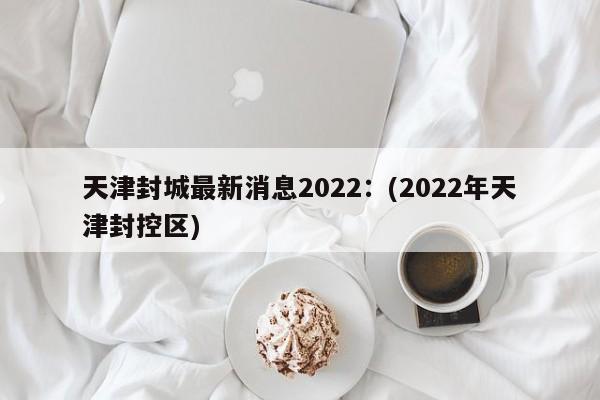 天津封城最新消息2022：(2022年天津封控区)