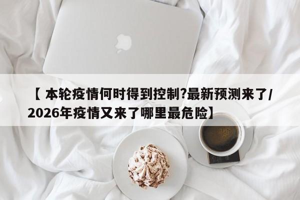 【 本轮疫情何时得到控制?最新预测来了/2026年疫情又来了哪里最危险】