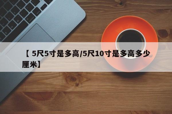 【 5尺5寸是多高/5尺10寸是多高多少厘米】