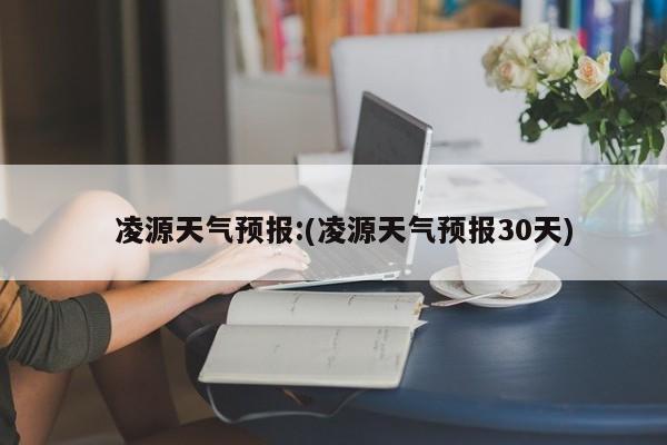  凌源天气预报:(凌源天气预报30天)