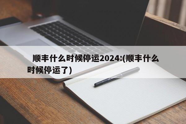   顺丰什么时候停运2024:(顺丰什么时候停运了)