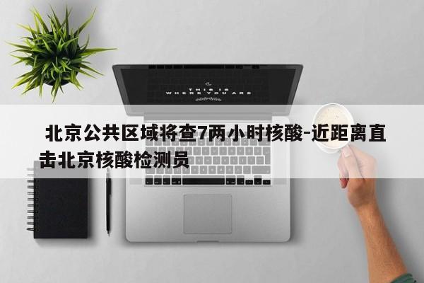  北京公共区域将查7两小时核酸-近距离直击北京核酸检测员