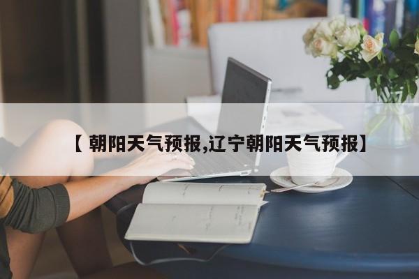【 朝阳天气预报,辽宁朝阳天气预报】