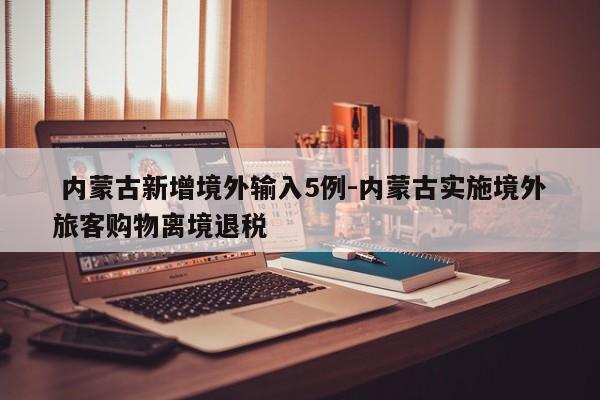  内蒙古新增境外输入5例-内蒙古实施境外旅客购物离境退税