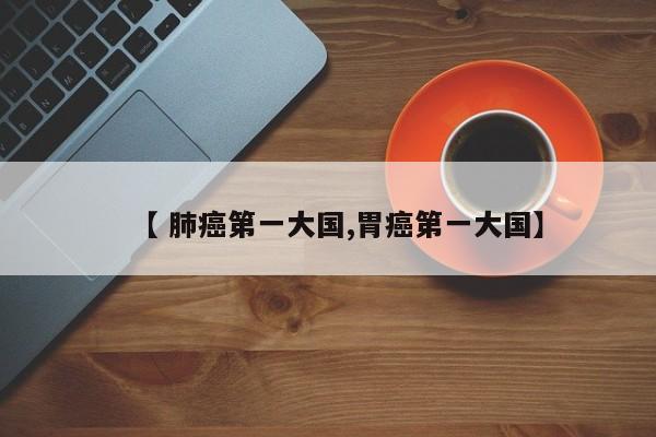 【 肺癌第一大国,胃癌第一大国】