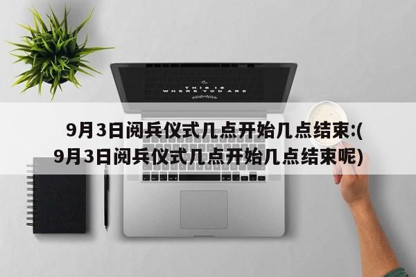   9月3日阅兵仪式几点开始几点结束:(9月3日阅兵仪式几点开始几点结束呢)