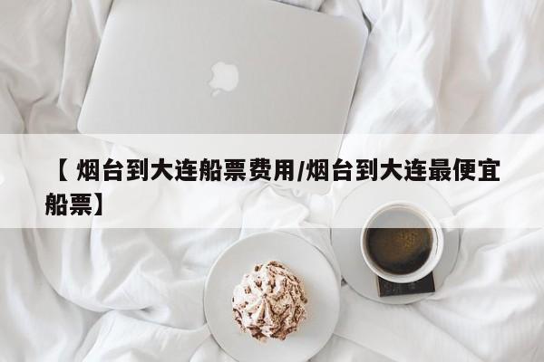 【 烟台到大连船票费用/烟台到大连最便宜船票】
