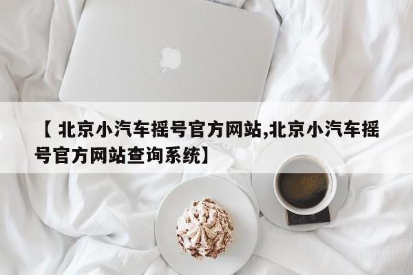 【 北京小汽车摇号官方网站,北京小汽车摇号官方网站查询系统】