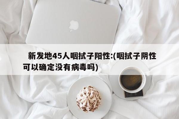   新发地45人咽拭子阳性:(咽拭子阴性可以确定没有病毒吗)