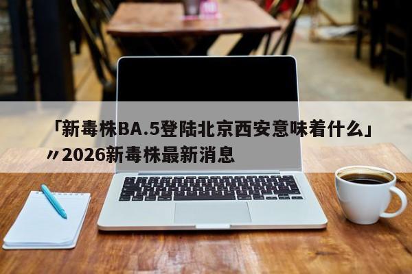 「新毒株BA.5登陆北京西安意味着什么」〃2026新毒株最新消息