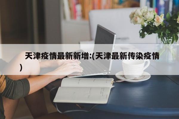   天津疫情最新新增:(天津最新传染疫情)