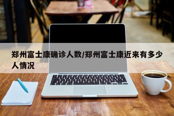 郑州富士康确诊人数/郑州富士康近来有多少人情况
