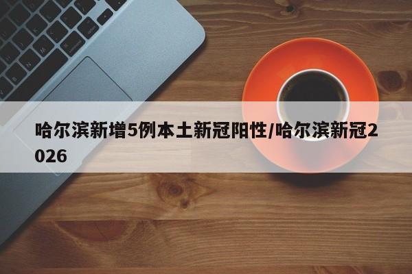 哈尔滨新增5例本土新冠阳性/哈尔滨新冠2026