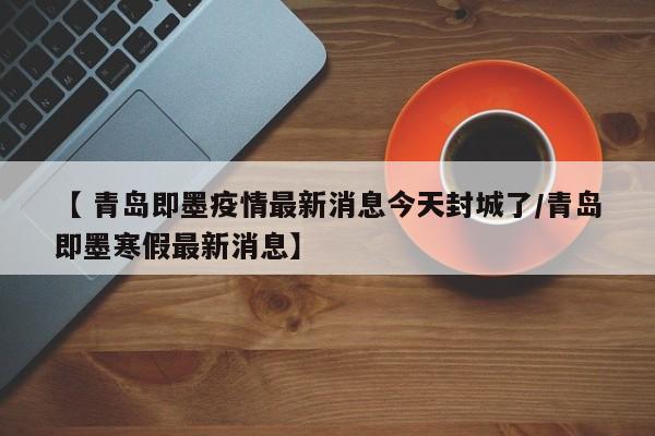 【 青岛即墨疫情最新消息今天封城了/青岛即墨寒假最新消息】