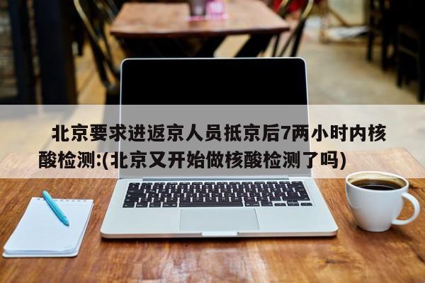   北京要求进返京人员抵京后7两小时内核酸检测:(北京又开始做核酸检测了吗)
