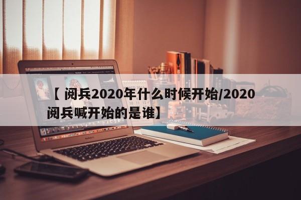 【 阅兵2020年什么时候开始/2020阅兵喊开始的是谁】