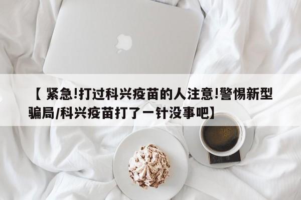 【 紧急!打过科兴疫苗的人注意!警惕新型骗局/科兴疫苗打了一针没事吧】