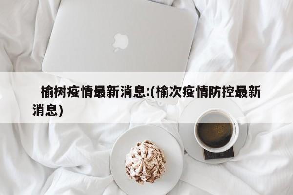   榆树疫情最新消息:(榆次疫情防控最新消息)