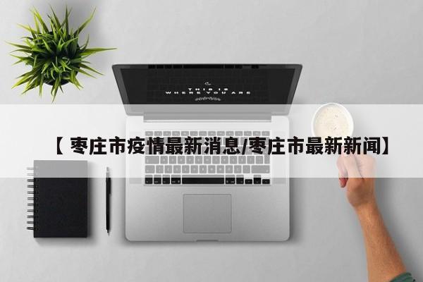 【 枣庄市疫情最新消息/枣庄市最新新闻】