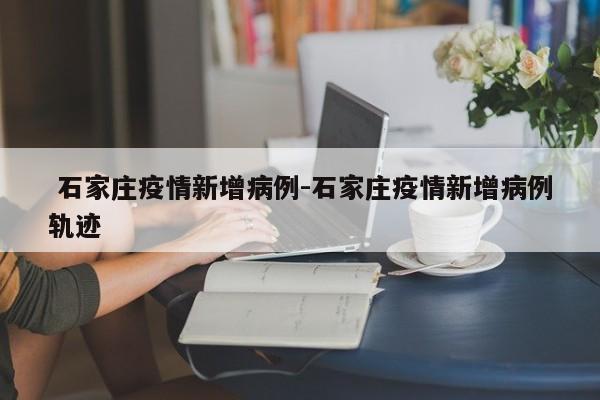  石家庄疫情新增病例-石家庄疫情新增病例轨迹