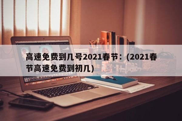 高速免费到几号2021春节：(2021春节高速免费到初几)